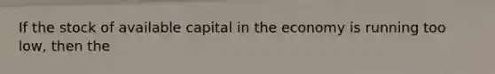 If the stock of available capital in the economy is running too low, then the