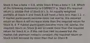 Stock A has a beta = 0.8, while Stock B has a beta = 1.6. Which of the following statements is CORRECT? a. Stock B's required return is double that of Stock A's. b. An equally weighted portfolio of Stock A and Stock B will have a beta less than 1.2. c. If market participants become more risk averse, the required return on Stock A will increase more than the required return for Stock B. d. If market participants become more risk averse, the required return on Stock B will increase more than the required return for Stock A. e. If the risk-free rate increases but the market risk premium remains constant, the required return on Stock A will increase by more than that on Stock B.