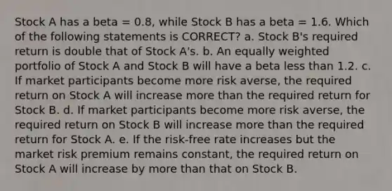 Stock A has a beta = 0.8, while Stock B has a beta = 1.6. Which of the following statements is CORRECT? a. Stock B's required return is double that of Stock A's. b. An equally weighted portfolio of Stock A and Stock B will have a beta less than 1.2. c. If market participants become more risk averse, the required return on Stock A will increase more than the required return for Stock B. d. If market participants become more risk averse, the required return on Stock B will increase more than the required return for Stock A. e. If the risk-free rate increases but the market risk premium remains constant, the required return on Stock A will increase by more than that on Stock B.