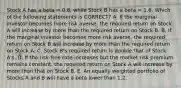 Stock A has a beta = 0.8, while Stock B has a beta = 1.6. Which of the following statements is CORRECT? A. If the marginal investor becomes more risk averse, the required return on Stock A will increase by more than the required return on Stock B. B. If the marginal investor becomes more risk averse, the required return on Stock B will increase by more than the required return on Stock A. C. Stock B's required return is double that of Stock A's. D. If the risk-free rate increases but the market risk premium remains constant, the required return on Stock A will increase by more than that on Stock B. E. An equally weighted portfolio of Stocks A and B will have a beta lower than 1.2.