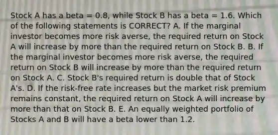 Stock A has a beta = 0.8, while Stock B has a beta = 1.6. Which of the following statements is CORRECT? A. If the marginal investor becomes more risk averse, the required return on Stock A will increase by more than the required return on Stock B. B. If the marginal investor becomes more risk averse, the required return on Stock B will increase by more than the required return on Stock A. C. Stock B's required return is double that of Stock A's. D. If the risk-free rate increases but the market risk premium remains constant, the required return on Stock A will increase by more than that on Stock B. E. An equally weighted portfolio of Stocks A and B will have a beta lower than 1.2.