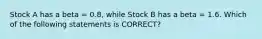 Stock A has a beta = 0.8, while Stock B has a beta = 1.6. Which of the following statements is CORRECT?