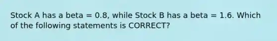 Stock A has a beta = 0.8, while Stock B has a beta = 1.6. Which of the following statements is CORRECT?