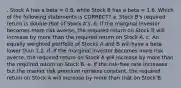 . Stock A has a beta = 0.8, while Stock B has a beta = 1.6. Which of the following statements is CORRECT? a. Stock B's required return is double that of Stock A's. b. If the marginal investor becomes more risk averse, the required return on Stock B will increase by more than the required return on Stock A. c. An equally weighted portfolio of Stocks A and B will have a beta lower than 1.2. d. If the marginal investor becomes more risk averse, the required return on Stock A will increase by more than the required return on Stock B. e. If the risk-free rate increases but the market risk premium remains constant, the required return on Stock A will increase by more than that on Stock B.