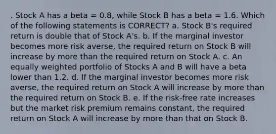 . Stock A has a beta = 0.8, while Stock B has a beta = 1.6. Which of the following statements is CORRECT? a. Stock B's required return is double that of Stock A's. b. If the marginal investor becomes more risk averse, the required return on Stock B will increase by more than the required return on Stock A. c. An equally weighted portfolio of Stocks A and B will have a beta lower than 1.2. d. If the marginal investor becomes more risk averse, the required return on Stock A will increase by more than the required return on Stock B. e. If the risk-free rate increases but the market risk premium remains constant, the required return on Stock A will increase by more than that on Stock B.