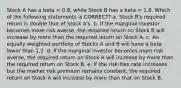 Stock A has a beta = 0.8, while Stock B has a beta = 1.6. Which of the following statements is CORRECT? a. Stock B's required return is double that of Stock A's. b. If the marginal investor becomes more risk averse, the required return on Stock B will increase by more than the required return on Stock A. c. An equally weighted portfolio of Stocks A and B will have a beta lower than 1.2. d. If the marginal investor becomes more risk averse, the required return on Stock A will increase by more than the required return on Stock B. e. If the risk-free rate increases but the market risk premium remains constant, the required return on Stock A will increase by more than that on Stock B.