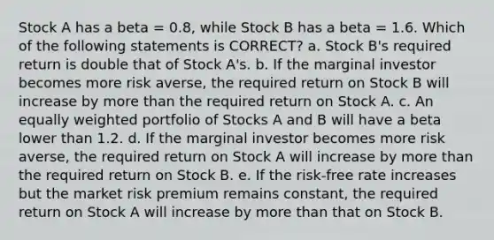 Stock A has a beta = 0.8, while Stock B has a beta = 1.6. Which of the following statements is CORRECT? a. Stock B's required return is double that of Stock A's. b. If the marginal investor becomes more risk averse, the required return on Stock B will increase by more than the required return on Stock A. c. An equally weighted portfolio of Stocks A and B will have a beta lower than 1.2. d. If the marginal investor becomes more risk averse, the required return on Stock A will increase by more than the required return on Stock B. e. If the risk-free rate increases but the market risk premium remains constant, the required return on Stock A will increase by more than that on Stock B.