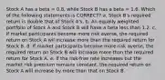 Stock A has a beta = 0.8, while Stock B has a beta = 1.6. Which of the following statements is CORRECT? a. Stock B's required return is double that of Stock A's. b. An equally weighted portfolio of Stock A and Stock B will have a beta less than 1.2. c. If market participants become more risk averse, the required return on Stock A wil increase more than the required return for Stock B. d. If market participants become more risk averse, the required return on Stock B will increase more than the required return for Stock A. e. If the risk-free rate increases but the market risk premium remains constant, the required return on Stock A will increase by more than that on Stock B.