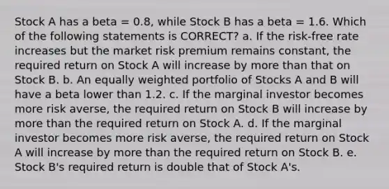 Stock A has a beta = 0.8, while Stock B has a beta = 1.6. Which of the following statements is CORRECT? a. If the risk-free rate increases but the market risk premium remains constant, the required return on Stock A will increase by more than that on Stock B. b. An equally weighted portfolio of Stocks A and B will have a beta lower than 1.2. c. If the marginal investor becomes more risk averse, the required return on Stock B will increase by more than the required return on Stock A. d. If the marginal investor becomes more risk averse, the required return on Stock A will increase by more than the required return on Stock B. e. Stock B's required return is double that of Stock A's.