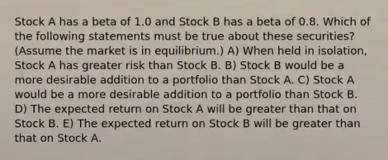 Stock A has a beta of 1.0 and Stock B has a beta of 0.8. Which of the following statements must be true about these securities? (Assume the market is in equilibrium.) A) When held in isolation, Stock A has greater risk than Stock B. B) Stock B would be a more desirable addition to a portfolio than Stock A. C) Stock A would be a more desirable addition to a portfolio than Stock B. D) The expected return on Stock A will be greater than that on Stock B. E) The expected return on Stock B will be greater than that on Stock A.