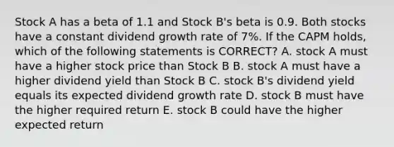 Stock A has a beta of 1.1 and Stock B's beta is 0.9. Both stocks have a constant dividend growth rate of 7%. If the CAPM holds, which of the following statements is CORRECT? A. stock A must have a higher stock price than Stock B B. stock A must have a higher dividend yield than Stock B C. stock B's dividend yield equals its expected dividend growth rate D. stock B must have the higher required return E. stock B could have the higher expected return