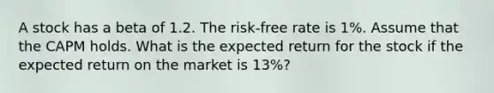 A stock has a beta of 1.2. The risk-free rate is 1%. Assume that the CAPM holds. What is the expected return for the stock if the expected return on the market is 13%?