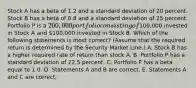 Stock A has a beta of 1.2 and a standard deviation of 20 percent. Stock B has a beta of 0.8 and a standard deviation of 25 percent. Portfolio P is a 200,000 portfolio consisting of100,000 invested in Stock A and 100,000 invested in Stock B. Which of the following statements is most correct? (Assume that the required return is determined by the Security Market Line.) A. Stock B has a higher required rate of return than stock A. B. Portfolio P has a standard deviation of 22.5 percent. C. Portfolio P has a beta equal to 1.0. D. Statements A and B are correct. E. Statements A and C are correct.