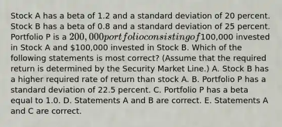 Stock A has a beta of 1.2 and a standard deviation of 20 percent. Stock B has a beta of 0.8 and a standard deviation of 25 percent. Portfolio P is a 200,000 portfolio consisting of100,000 invested in Stock A and 100,000 invested in Stock B. Which of the following statements is most correct? (Assume that the required return is determined by the Security Market Line.) A. Stock B has a higher required rate of return than stock A. B. Portfolio P has a standard deviation of 22.5 percent. C. Portfolio P has a beta equal to 1.0. D. Statements A and B are correct. E. Statements A and C are correct.