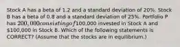 Stock A has a beta of 1.2 and a standard deviation of 20%. Stock B has a beta of 0.8 and a standard deviation of 25%. Portfolio P has 200,000 consisting of100,000 invested in Stock A and 100,000 in Stock B. Which of the following statements is CORRECT? (Assume that the stocks are in equilibrium.)