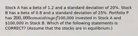 Stock A has a beta of 1.2 and a <a href='https://www.questionai.com/knowledge/kqGUr1Cldy-standard-deviation' class='anchor-knowledge'>standard deviation</a> of 20%. Stock B has a beta of 0.8 and a standard deviation of 25%. Portfolio P has 200,000 consisting of100,000 invested in Stock A and 100,000 in Stock B. Which of the following statements is CORRECT? (Assume that the stocks are in equilibrium.)