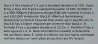 Stock A has a beta of 1.2 and a standard deviation of 20%. Stock B has a beta of 0.8 and a standard deviation of 25%. Portfolio P is a 200,000 portfolio consisting of100,000 invested in Stock A and 100,000 invested in Stock B. Which of the following statements is correct? (Assume that stocks are in equilibrium.) A. Stock B has a higher required rate of return than Stock A. B. Portfolio P has a standard deviation of 22.5%. C. Portfolio P has a beta equal to 1.0. D. More information is needed to determine the portfolio's beta. E. Stock A's returns are less highly correlated with the returns on most other stocks than are B's returns.