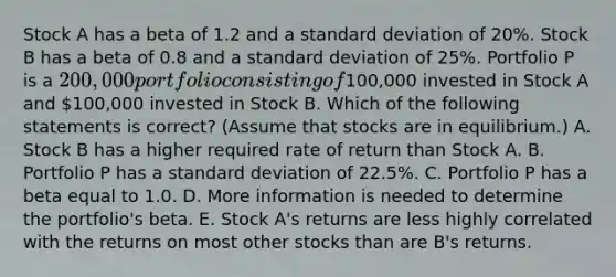 Stock A has a beta of 1.2 and a standard deviation of 20%. Stock B has a beta of 0.8 and a standard deviation of 25%. Portfolio P is a 200,000 portfolio consisting of100,000 invested in Stock A and 100,000 invested in Stock B. Which of the following statements is correct? (Assume that stocks are in equilibrium.) A. Stock B has a higher required rate of return than Stock A. B. Portfolio P has a standard deviation of 22.5%. C. Portfolio P has a beta equal to 1.0. D. More information is needed to determine the portfolio's beta. E. Stock A's returns are less highly correlated with the returns on most other stocks than are B's returns.