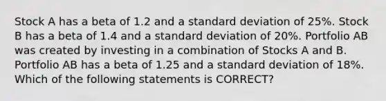 Stock A has a beta of 1.2 and a standard deviation of 25%. Stock B has a beta of 1.4 and a standard deviation of 20%. Portfolio AB was created by investing in a combination of Stocks A and B. Portfolio AB has a beta of 1.25 and a standard deviation of 18%. Which of the following statements is CORRECT?