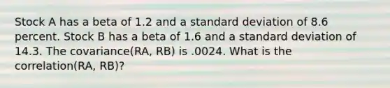 Stock A has a beta of 1.2 and a standard deviation of 8.6 percent. Stock B has a beta of 1.6 and a standard deviation of 14.3. The covariance(RA, RB) is .0024. What is the correlation(RA, RB)?