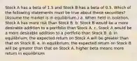 Stock A has a beta of 1.5 and Stock B has a beta of 0.5. Which of the following statements must be true about these securities? (Assume the market is in equilibrium.) a. When held in isolation, Stock A has more risk than Stock B. b. Stock B would be a more desirable addition to a portfolio than Stock A. c. Stock A would be a more desirable addition to a portfolio than Stock B. d. In equilibrium, the expected return on Stock A will be greater than that on Stock B. e. In equilibrium, the expected return on Stock B will be greater than that on Stock A. higher beta means more return in equilibrium