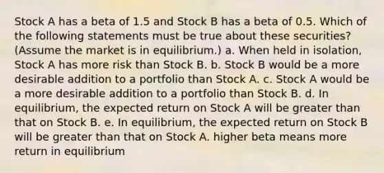 Stock A has a beta of 1.5 and Stock B has a beta of 0.5. Which of the following statements must be true about these securities? (Assume the market is in equilibrium.) a. When held in isolation, Stock A has more risk than Stock B. b. Stock B would be a more desirable addition to a portfolio than Stock A. c. Stock A would be a more desirable addition to a portfolio than Stock B. d. In equilibrium, the expected return on Stock A will be greater than that on Stock B. e. In equilibrium, the expected return on Stock B will be greater than that on Stock A. higher beta means more return in equilibrium