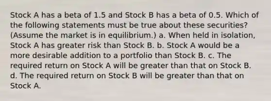 Stock A has a beta of 1.5 and Stock B has a beta of 0.5. Which of the following statements must be true about these securities? (Assume the market is in equilibrium.) a. When held in isolation, Stock A has greater risk than Stock B. b. Stock A would be a more desirable addition to a portfolio than Stock B. c. The required return on Stock A will be greater than that on Stock B. d. The required return on Stock B will be greater than that on Stock A.