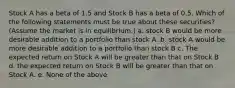 Stock A has a beta of 1.5 and Stock B has a beta of 0.5. Which of the following statements must be true about these securities? (Assume the market is in equilibrium.) a. stock B would be more desirable addition to a portfolio than stock A. b. stock A would be more desirable addition to a portfolio than stock B c. The expected return on Stock A will be greater than that on Stock B d. the expected return on Stock B will be greater than that on Stock A. e. None of the above