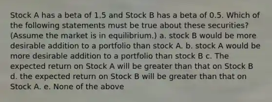 Stock A has a beta of 1.5 and Stock B has a beta of 0.5. Which of the following statements must be true about these securities? (Assume the market is in equilibrium.) a. stock B would be more desirable addition to a portfolio than stock A. b. stock A would be more desirable addition to a portfolio than stock B c. The expected return on Stock A will be greater than that on Stock B d. the expected return on Stock B will be greater than that on Stock A. e. None of the above