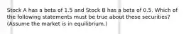 Stock A has a beta of 1.5 and Stock B has a beta of 0.5. Which of the following statements must be true about these securities? (Assume the market is in equilibrium.)