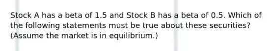 Stock A has a beta of 1.5 and Stock B has a beta of 0.5. Which of the following statements must be true about these securities? (Assume the market is in equilibrium.)