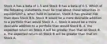 Stock A has a beta of 1.5 and Stock B has a beta of 0.5. Which of the following statements must be true about these securities in equilibrium? a. when held in isolation, Stock A has greater risk than does Stock B b. Stock B would be a more desirable addition to a portfolio than would Stock A. c. Stock A would be a more desirable addition to a portfolio than would Stock B. d. the expected return on Stock A will be greater than that on Stock B. e. the expected return on Stock B will be greater than that on Stock A.