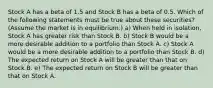 Stock A has a beta of 1.5 and Stock B has a beta of 0.5. Which of the following statements must be true about these securities? (Assume the market is in equilibrium.) a) When held in isolation, Stock A has greater risk than Stock B. b) Stock B would be a more desirable addition to a portfolio than Stock A. c) Stock A would be a more desirable addition to a portfolio than Stock B. d) The expected return on Stock A will be greater than that on Stock B. e) The expected return on Stock B will be greater than that on Stock A.