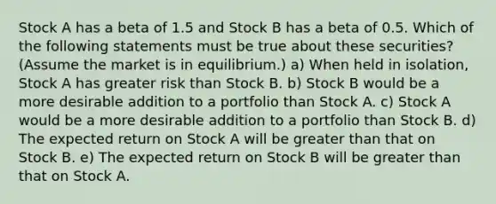 Stock A has a beta of 1.5 and Stock B has a beta of 0.5. Which of the following statements must be true about these securities? (Assume the market is in equilibrium.) a) When held in isolation, Stock A has greater risk than Stock B. b) Stock B would be a more desirable addition to a portfolio than Stock A. c) Stock A would be a more desirable addition to a portfolio than Stock B. d) The expected return on Stock A will be greater than that on Stock B. e) The expected return on Stock B will be greater than that on Stock A.