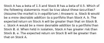 Stock A has a beta of 1.5 and Stock B has a beta of 0.5. Which of the following statements must be true about these securities? (Assume the market is in equilibrium.) Answers: a. Stock B would be a more desirable addition to a portfolio than Stock A. b. The expected return on Stock A will be greater than that on Stock B. c. Stock A would be a more desirable addition to a portfolio than Stock B. d. When held in isolation, Stock A has greater risk than Stock B. e. The expected return on Stock B will be greater than that on Stock A.