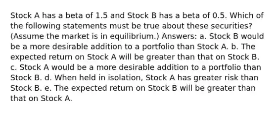 Stock A has a beta of 1.5 and Stock B has a beta of 0.5. Which of the following statements must be true about these securities? (Assume the market is in equilibrium.) Answers: a. Stock B would be a more desirable addition to a portfolio than Stock A. b. The expected return on Stock A will be greater than that on Stock B. c. Stock A would be a more desirable addition to a portfolio than Stock B. d. When held in isolation, Stock A has greater risk than Stock B. e. The expected return on Stock B will be greater than that on Stock A.