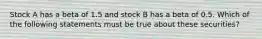 Stock A has a beta of 1.5 and stock B has a beta of 0.5. Which of the following statements must be true about these securities?