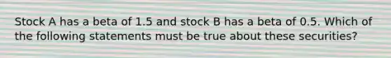 Stock A has a beta of 1.5 and stock B has a beta of 0.5. Which of the following statements must be true about these securities?