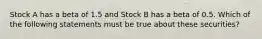 Stock A has a beta of 1.5 and Stock B has a beta of 0.5. Which of the following statements must be true about these securities?