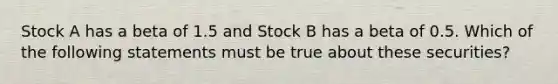 Stock A has a beta of 1.5 and Stock B has a beta of 0.5. Which of the following statements must be true about these securities?