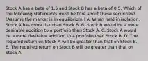 Stock A has a beta of 1.5 and Stock B has a beta of 0.5. Which of the following statements must be true about these securities? (Assume the market is in equilibrium.) A. When held in isolation, Stock A has more risk than Stock B. B. Stock B would be a more desirable addition to a portfolio than Stock A. C. Stock A would be a more desirable addition to a portfolio than Stock B. D. The required return on Stock A will be greater than that on Stock B. E. The required return on Stock B will be greater than that on Stock A.