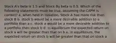 Stock A's beta is 1.5 and Stock By beta is 0.5. Which of the following statements must be true, assuming the CAPM is correct? a. when held in isolation, Stock A has more risk than stock B b. stock b would be a more desirable addition to a portfolio than a c. stock a would be a more desirable addition to a portfolio then stock b d. in equilibrium the expected return on stock a will be greater than that on b e. in equilibrium, the expected return on stock b will be greater than that on stock a