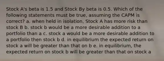 Stock A's beta is 1.5 and Stock By beta is 0.5. Which of the following statements must be true, assuming the CAPM is correct? a. when held in isolation, Stock A has more risk than stock B b. stock b would be a more desirable addition to a portfolio than a c. stock a would be a more desirable addition to a portfolio then stock b d. in equilibrium the expected return on stock a will be greater than that on b e. in equilibrium, the expected return on stock b will be greater than that on stock a