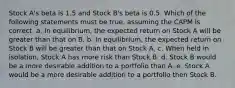 Stock A's beta is 1.5 and Stock B's beta is 0.5. Which of the following statements must be true, assuming the CAPM is correct. a. In equilibrium, the expected return on Stock A will be greater than that on B. b. In equilibrium, the expected return on Stock B will be greater than that on Stock A. c. When held in isolation, Stock A has more risk than Stock B. d. Stock B would be a more desirable addition to a portfolio than A. e. Stock A would be a more desirable addition to a portfolio then Stock B.