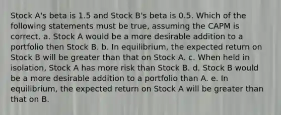 Stock A's beta is 1.5 and Stock B's beta is 0.5. Which of the following statements must be true, assuming the CAPM is correct. a. Stock A would be a more desirable addition to a portfolio then Stock B. b. In equilibrium, the <a href='https://www.questionai.com/knowledge/krJx19nAfR-expected-return' class='anchor-knowledge'>expected return</a> on Stock B will be <a href='https://www.questionai.com/knowledge/ktgHnBD4o3-greater-than' class='anchor-knowledge'>greater than</a> that on Stock A. c. When held in isolation, Stock A has more risk than Stock B. d. Stock B would be a more desirable addition to a portfolio than A. e. In equilibrium, the expected return on Stock A will be greater than that on B.