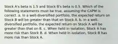 Stock A's beta is 1.5 and Stock B's beta is 0.5. Which of the following statements must be true, assuming the CAPM is correct. a. In a well-diversified portfolio, the expected return on Stock B will be greater than that on Stock A. b. In a well-diversified portfolio, the expected return on Stock A will be greater than that on B. c. When held in isolation, Stock A has more risk than Stock B. d. When held in isolation, Stock B has more risk than Stock A.