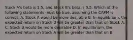 Stock A's beta is 1.5, and Stock B's beta is 0.5. Which of the following statements must be true, assuming the CAPM is correct. A. Stock A would be more desirable B. In equilibrium, the expected return on Stock B will be greater than that on Stock A. C. Stock B would be more desirable D. In equilibrium, the expected return on Stock A will be greater than that on B.