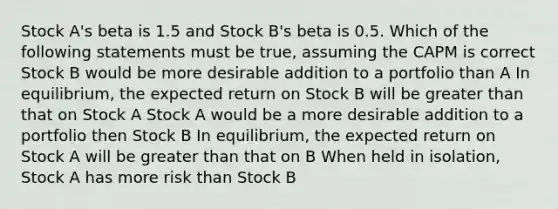 Stock A's beta is 1.5 and Stock B's beta is 0.5. Which of the following statements must be true, assuming the CAPM is correct Stock B would be more desirable addition to a portfolio than A In equilibrium, the expected return on Stock B will be greater than that on Stock A Stock A would be a more desirable addition to a portfolio then Stock B In equilibrium, the expected return on Stock A will be greater than that on B When held in isolation, Stock A has more risk than Stock B