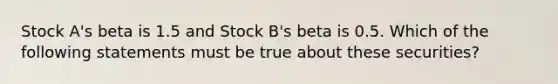 Stock A's beta is 1.5 and Stock B's beta is 0.5. Which of the following statements must be true about these securities?