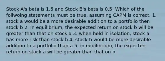 Stock A's beta is 1.5 and Stock B's beta is 0.5. Which of the follwoing statements must be true, assuming CAPM is correct. 1. stock a would be a more desirable addition to a portfolio then stock b 2. in equilibrium, the expected return on stock b will be greater than that on stock a 3. when held in isolation, stock a has more risk than stock b 4. stock b would be more desirable addition to a portfolio than a 5. in equilibrium, the expected return on stock a will be greater than that on b